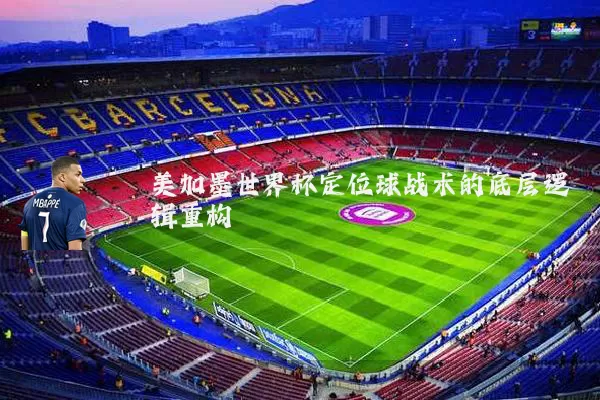 美加墨世界杯定位球战术的底层逻辑重构