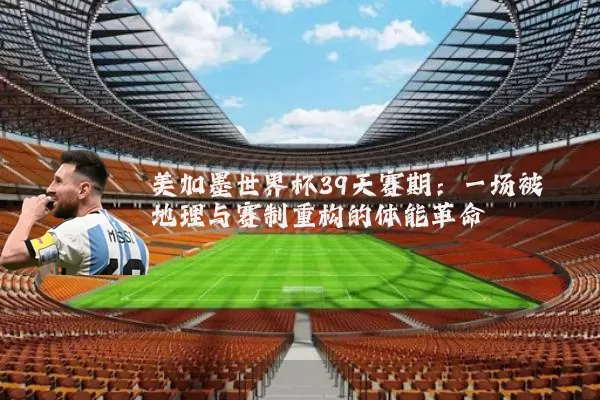 美加墨世界杯39天赛期:一场被地理与赛制重构的体能革命