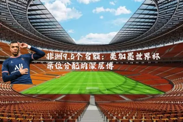 非洲9.5个名额:美加墨世界杯席位分配的深层博弈