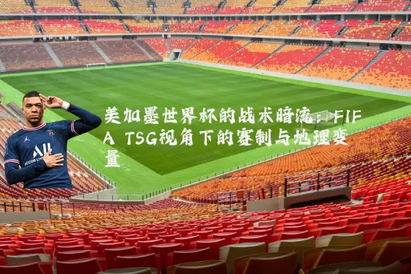 美加墨世界杯的战术暗流:FIFA TSG视角下的赛制与地理变量