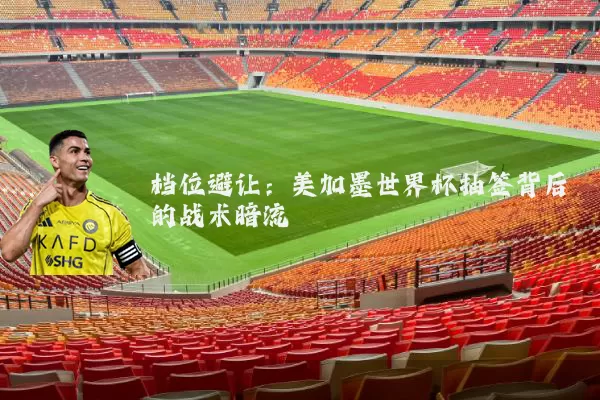 档位避让:美加墨世界杯抽签背后的战术暗流