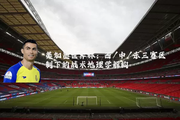 美加墨世界杯：西/中/东三赛区制下的战术地理学解构