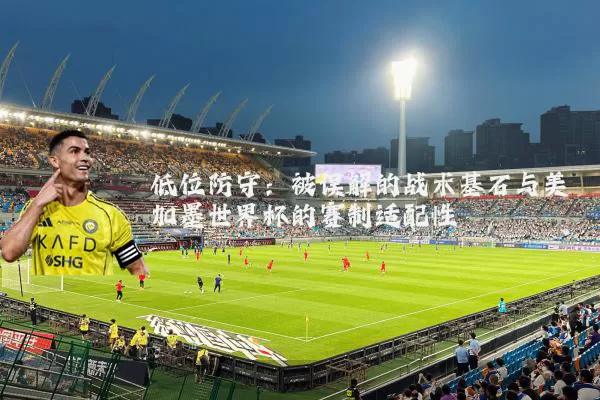 低位防守：被误解的战术基石与美加墨世界杯的赛制适配性