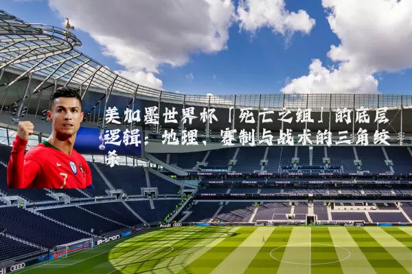 美加墨世界杯「死亡之组」的底层逻辑:地理、赛制与战术的三角绞杀